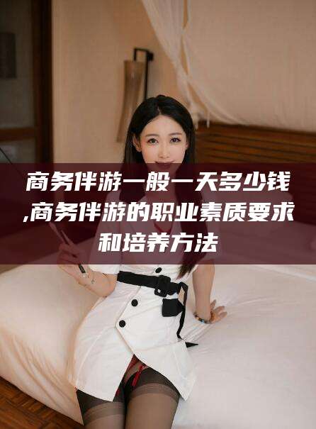 醴陵商务伴游一般一天多少钱,商务伴游的职业素质要求和培养方法