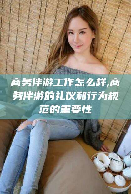 醴陵商务伴游工作怎么样,商务伴游的礼仪和行为规范的重要性