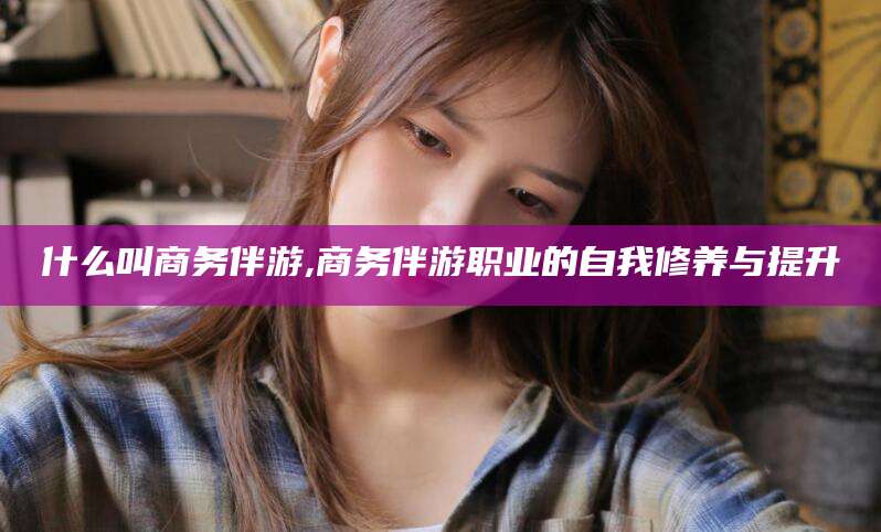 醴陵什么叫商务伴游,商务伴游职业的自我修养与提升