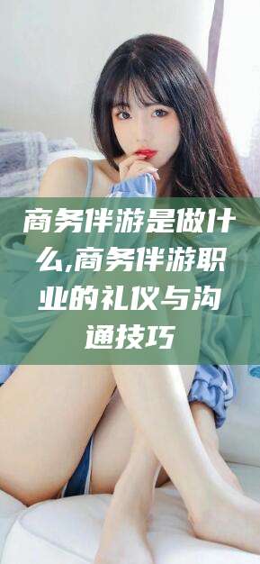 醴陵商务伴游是做什么,商务伴游职业的礼仪与沟通技巧