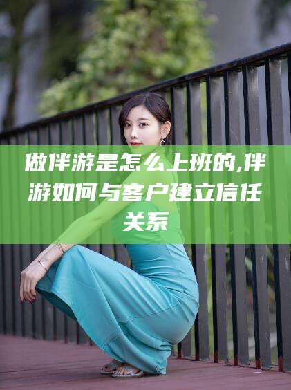 醴陵做伴游是怎么上班的,伴游如何与客户建立信任关系