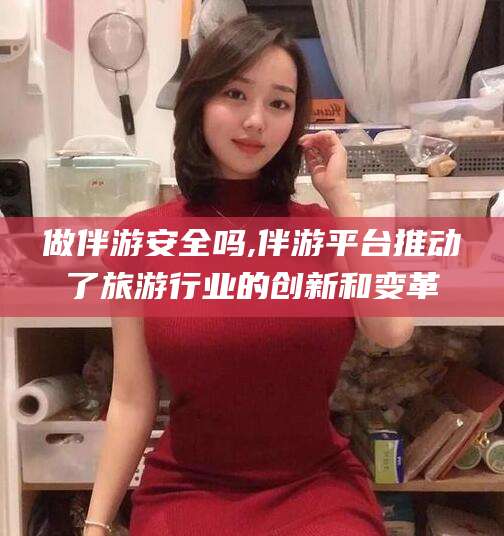 醴陵做伴游安全吗,伴游平台推动了旅游行业的创新和变革