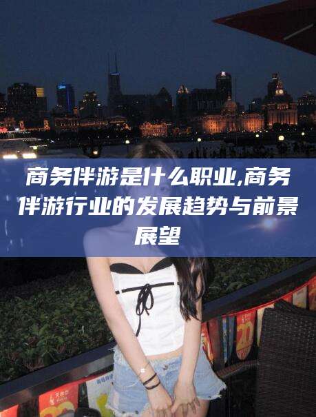 醴陵商务伴游是什么职业,商务伴游行业的发展趋势与前景展望
