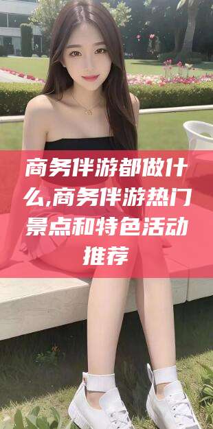 醴陵商务伴游都做什么,商务伴游热门景点和特色活动推荐