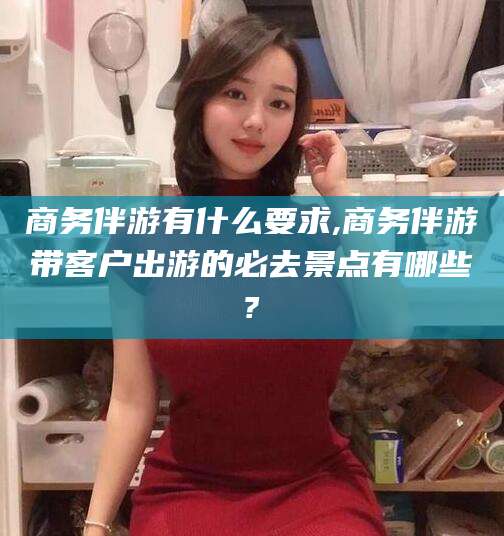 醴陵商务伴游有什么要求,商务伴游带客户出游的必去景点有哪些?