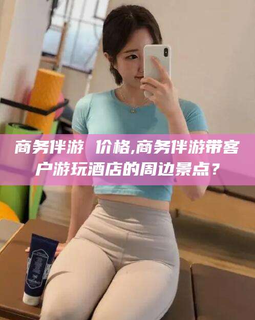 醴陵商务伴游 价格,商务伴游带客户游玩酒店的周边景点？