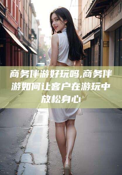 醴陵商务伴游好玩吗,商务伴游如何让客户在游玩中放松身心