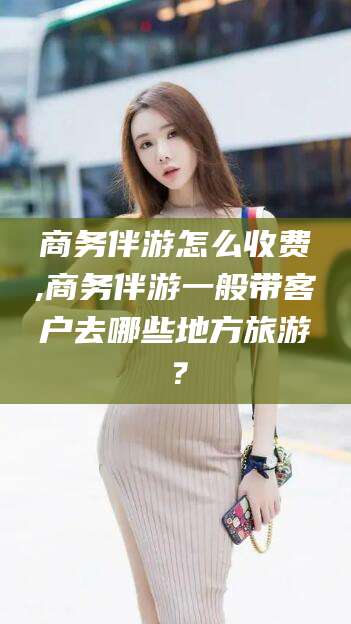 醴陵商务伴游怎么收费,商务伴游一般带客户去哪些地方旅游？