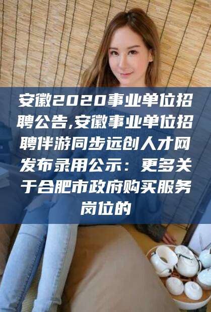 醴陵安徽2020事业单位招聘公告,安徽事业单位招聘伴游同步远创人才网发布录用公示：更多关于合肥市政府购买服务岗位的