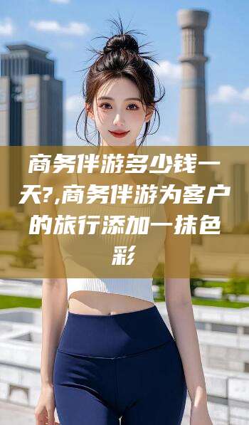 醴陵商务伴游多少钱一天?,商务伴游为客户的旅行添加一抹色彩