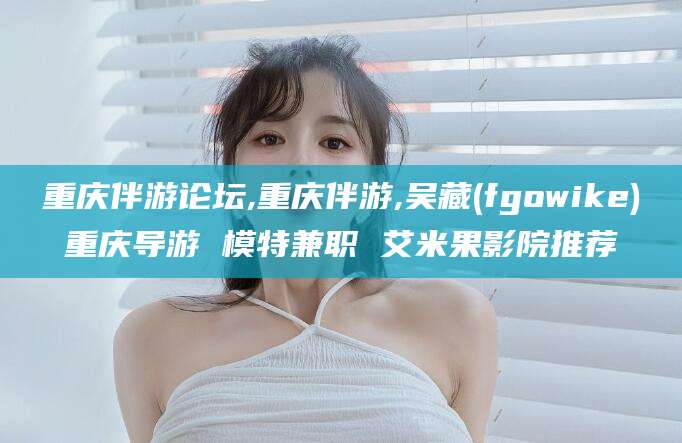 醴陵重庆伴游论坛,重庆伴游,吴藏(fgowike)重庆导游 模特兼职 艾米果影院推荐