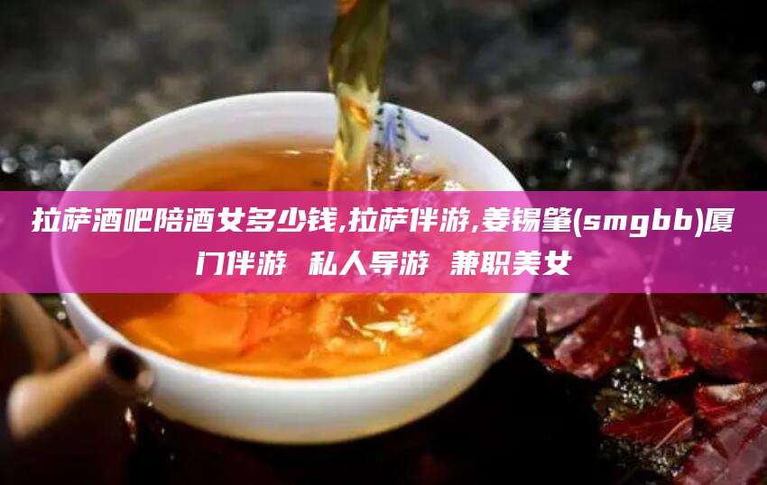 醴陵拉萨酒吧陪酒女多少钱,拉萨伴游,姜锡肇(smgbb)厦门伴游 私人导游 兼职美女