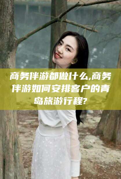 醴陵商务伴游都做什么,商务伴游如何安排客户的青岛旅游行程?