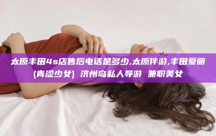 醴陵太原丰田4s店售后电话是多少,太原伴游,丰田爱丽(青涩少女) 济州岛私人导游 兼职美女