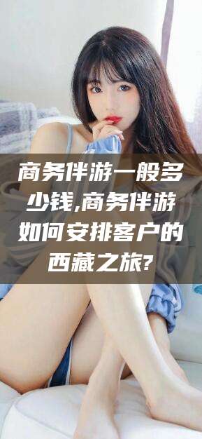 醴陵商务伴游一般多少钱,商务伴游如何安排客户的西藏之旅?