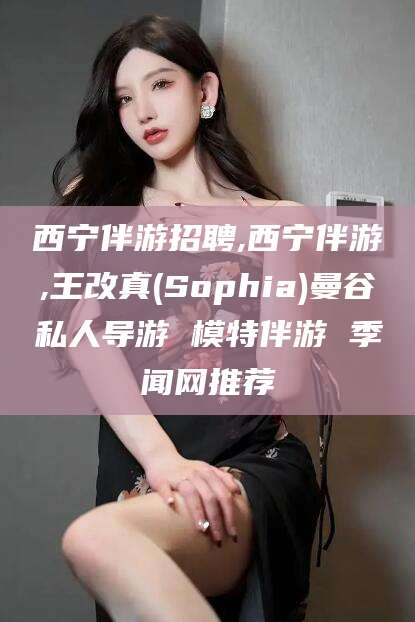 醴陵西宁伴游招聘,西宁伴游,王改真(Sophia)曼谷私人导游 模特伴游 季闻网推荐