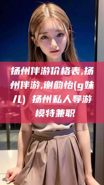 醴陵扬州伴游价格表,扬州伴游,谢韵怡(g妹儿) 扬州私人导游 模特兼职