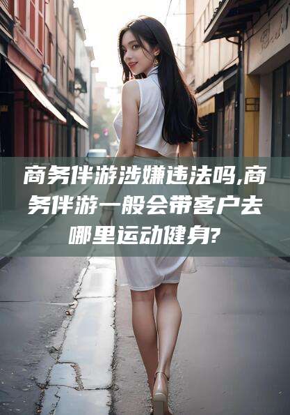 醴陵商务伴游涉嫌违法吗,商务伴游一般会带客户去哪里运动健身?
