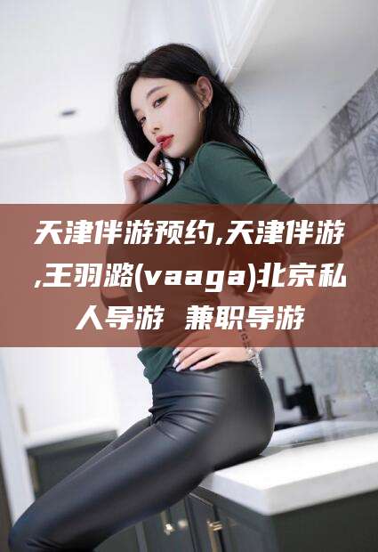 醴陵天津伴游预约,天津伴游,王羽潞(vaaga)北京私人导游 兼职导游
