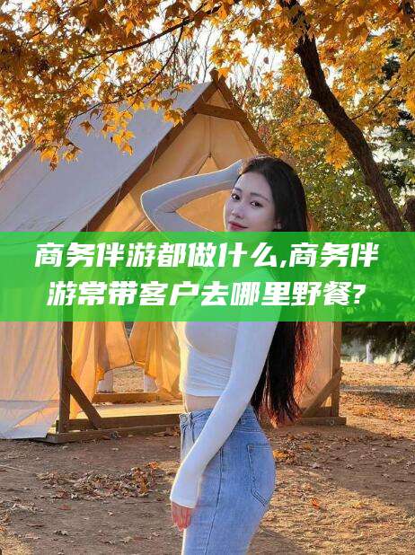 醴陵商务伴游都做什么,商务伴游常带客户去哪里野餐?