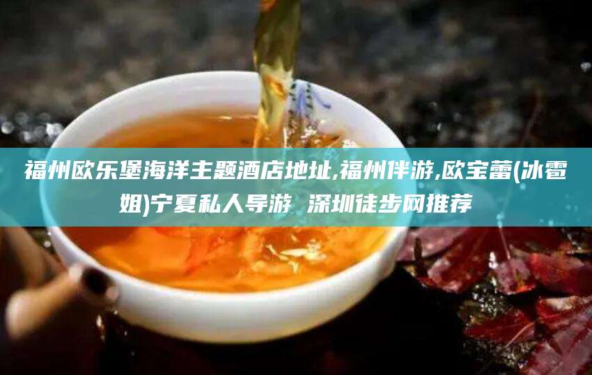 醴陵福州欧乐堡海洋主题酒店地址,福州伴游,欧宝蕾(冰雹姐)宁夏私人导游 深圳徒步网推荐