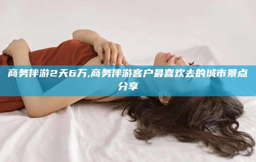 醴陵商务伴游2天6万,商务伴游客户最喜欢去的城市景点分享