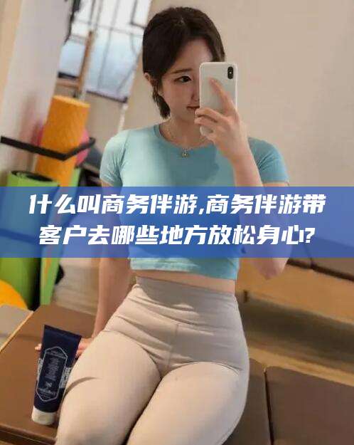 醴陵什么叫商务伴游,商务伴游带客户去哪些地方放松身心?