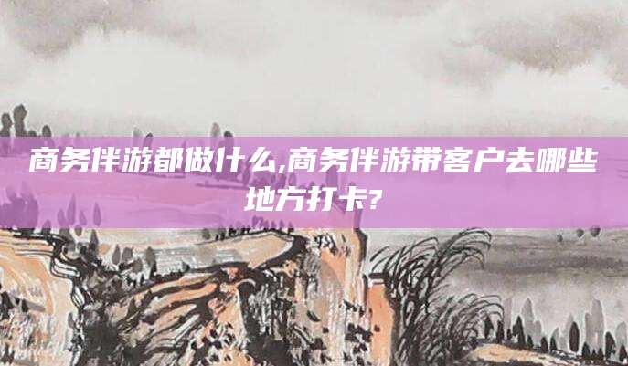 醴陵商务伴游都做什么,商务伴游带客户去哪些地方打卡?