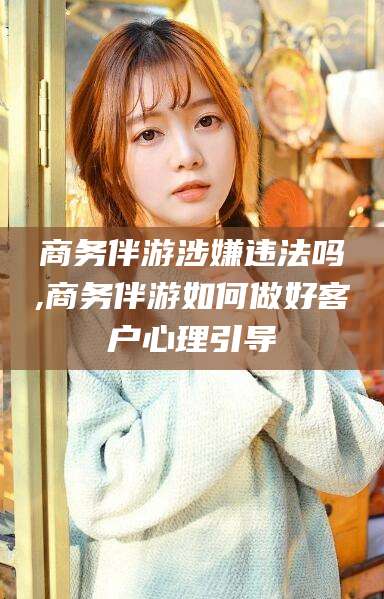醴陵商务伴游涉嫌违法吗,商务伴游如何做好客户心理引导