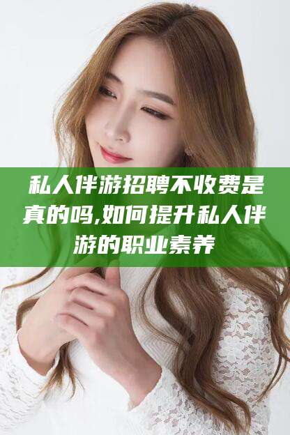 醴陵私人伴游招聘不收费是真的吗,如何提升私人伴游的职业素养