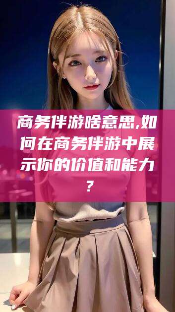 醴陵商务伴游啥意思,如何在商务伴游中展示你的价值和能力？