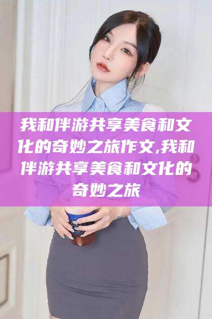 醴陵我和伴游共享美食和文化的奇妙之旅作文,我和伴游共享美食和文化的奇妙之旅