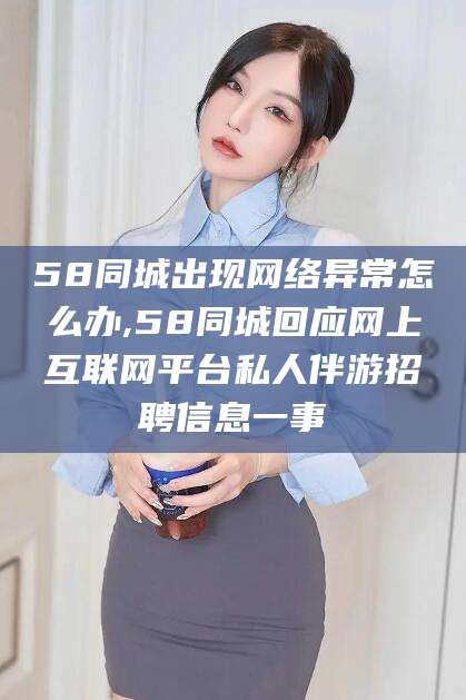 醴陵58同城出现网络异常怎么办,58同城回应网上互联网平台私人伴游招聘信息一事