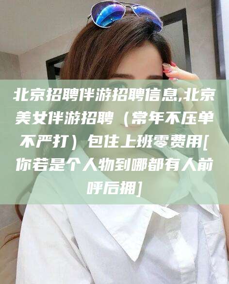 醴陵北京招聘伴游招聘信息,北京美女伴游招聘（常年不压单不严打）包住上班零费用[你若是个人物到哪都有人前呼后拥]