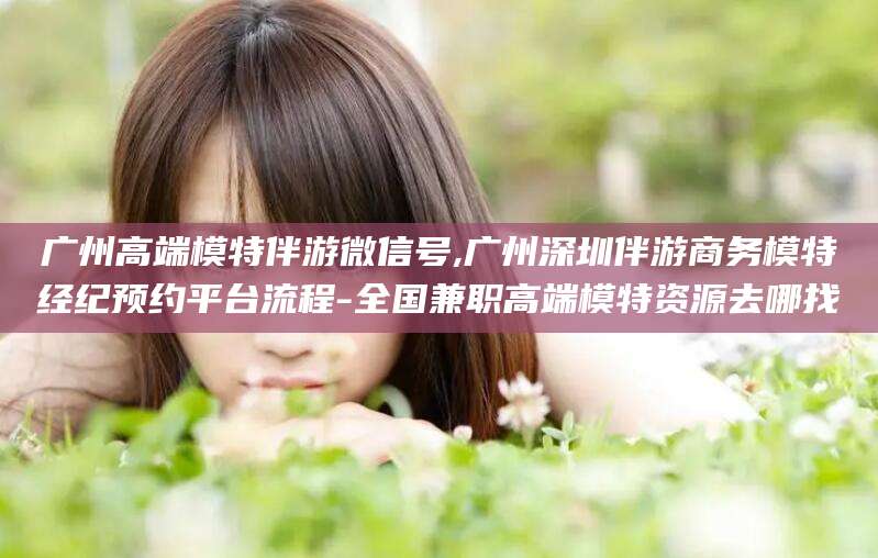 醴陵广州高端模特伴游微信号,广州深圳伴游商务模特经纪预约平台流程-全国兼职高端模特资源去哪找