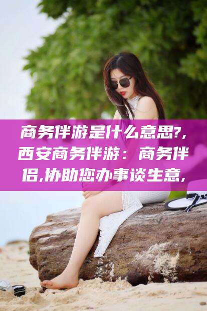 醴陵商务伴游是什么意思?,西安商务伴游：商务伴侣,协助您办事谈生意,