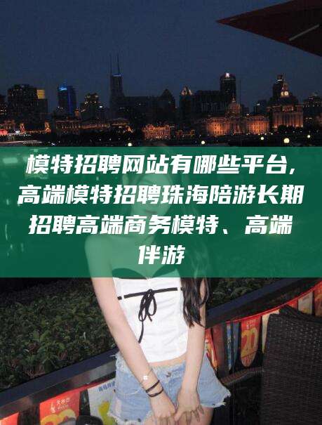 醴陵模特招聘网站有哪些平台,高端模特招聘珠海陪游长期招聘高端商务模特、高端伴游
