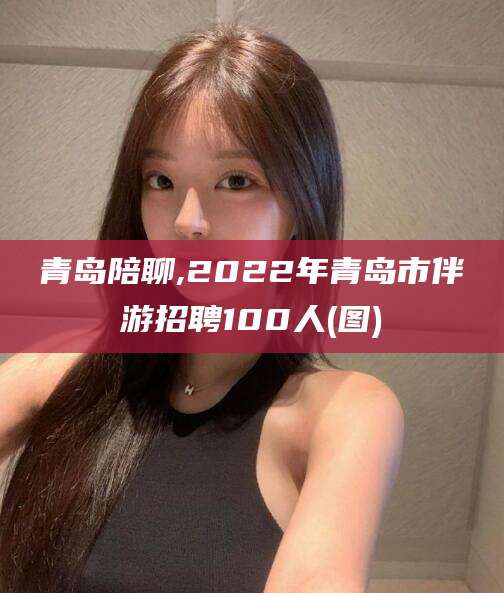 醴陵青岛陪聊,2022年青岛市伴游招聘100人(图)