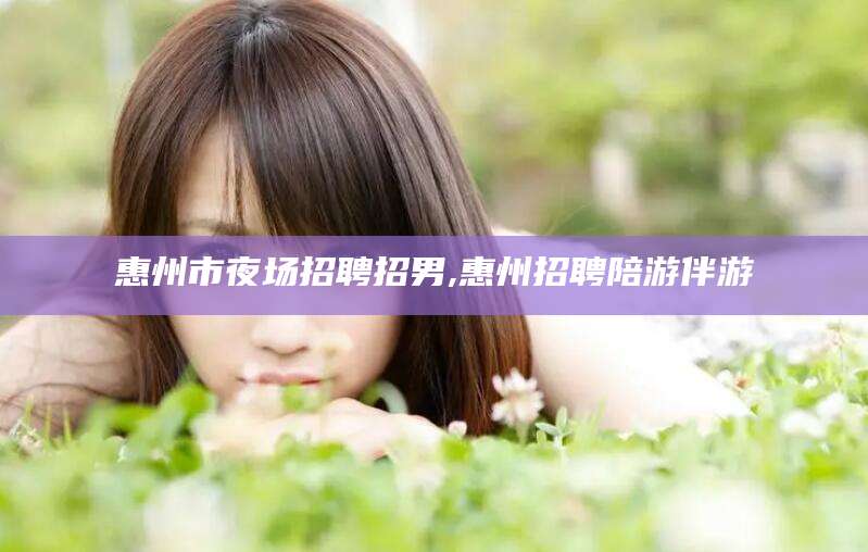 醴陵惠州市夜场招聘招男,惠州招聘陪游伴游