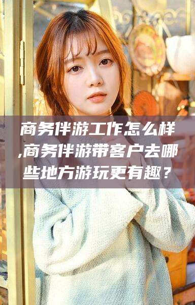 醴陵商务伴游工作怎么样,商务伴游带客户去哪些地方游玩更有趣？