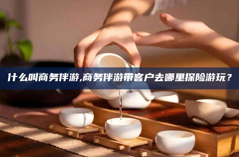 醴陵什么叫商务伴游,商务伴游带客户去哪里探险游玩？