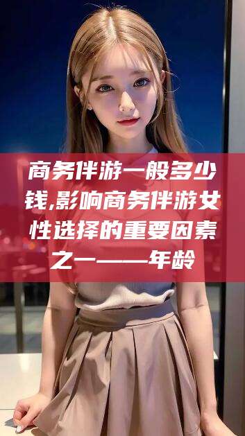 醴陵商务伴游一般多少钱,影响商务伴游女性选择的重要因素之一——年龄