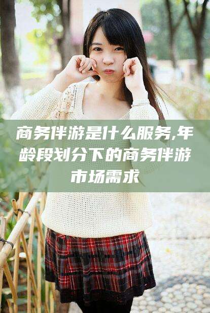 醴陵商务伴游是什么服务,年龄段划分下的商务伴游市场需求