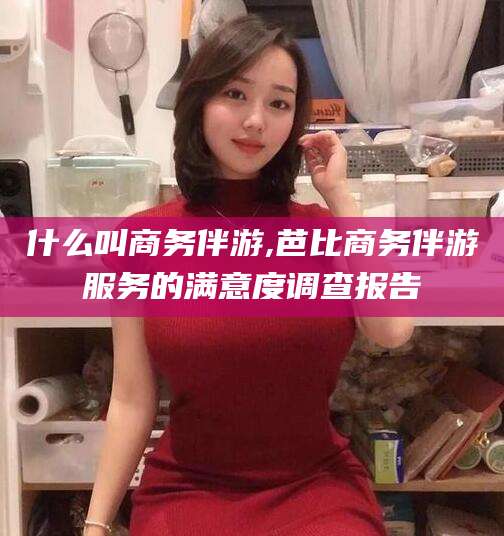 醴陵什么叫商务伴游,芭比商务伴游服务的满意度调查报告