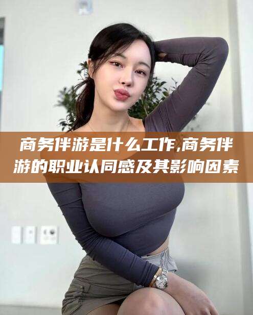 醴陵商务伴游是什么工作,商务伴游的职业认同感及其影响因素
