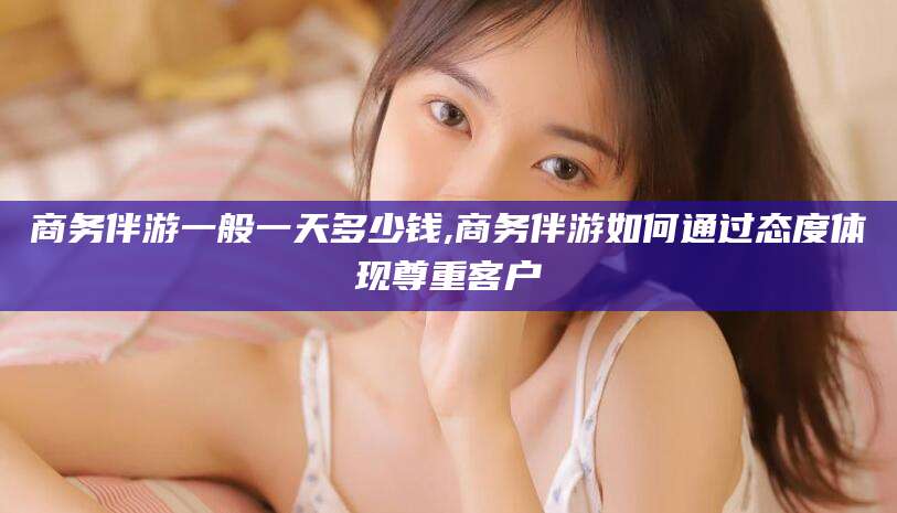 醴陵商务伴游一般一天多少钱,商务伴游如何通过态度体现尊重客户