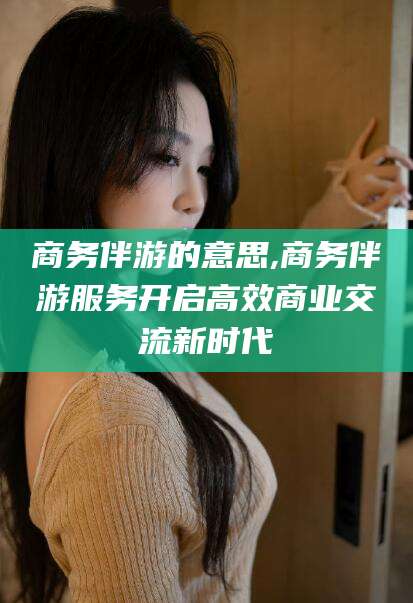 醴陵商务伴游的意思,商务伴游服务开启高效商业交流新时代
