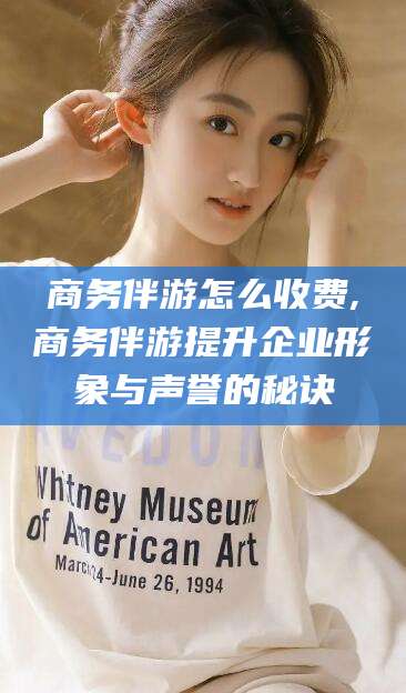 醴陵商务伴游怎么收费,商务伴游提升企业形象与声誉的秘诀