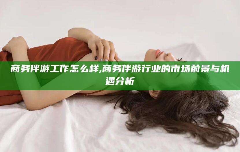 醴陵商务伴游工作怎么样,商务伴游行业的市场前景与机遇分析